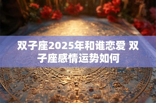 双子座2025年和谁恋爱 双子座感情运势如何