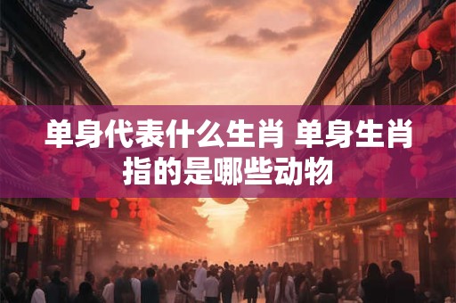 单身代表什么生肖 单身生肖指的是哪些动物