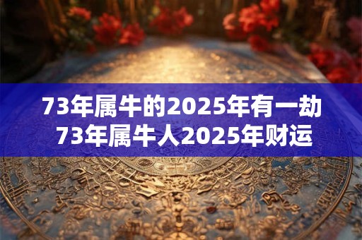 73年属牛的2025年有一劫 73年属牛人2025年财运
