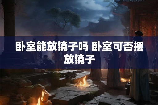 卧室能放镜子吗 卧室可否摆放镜子 卧室能放镜子吗 卧室可否摆放镜子