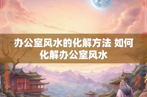 办公室风水的化解方法 如何化解办公室风水
