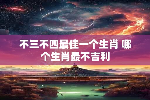 不三不四最佳一个生肖 哪个生肖最不吉利