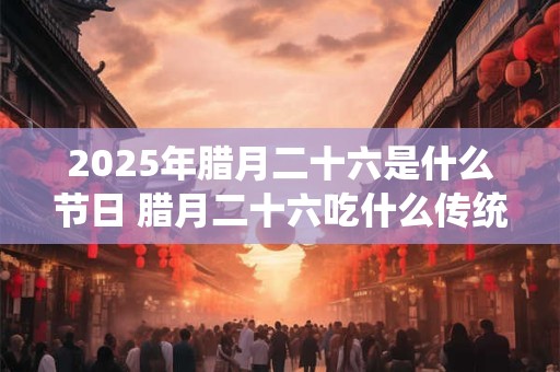 2025年腊月二十六是什么节日 腊月二十六吃什么传统食物 2025年腊月二十六是什么节日 腊月二十六吃什么传统食物