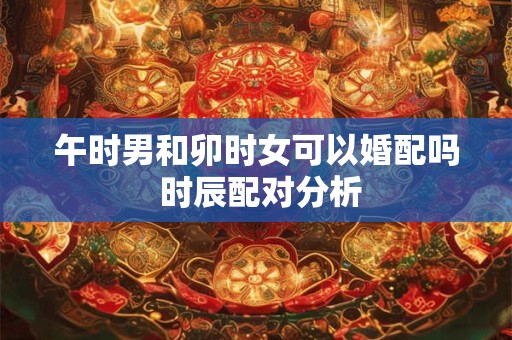 午时男和卯时女可以婚配吗 时辰配对分析