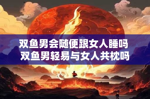 双鱼男会随便跟女人睡吗 双鱼男轻易与女人共枕吗