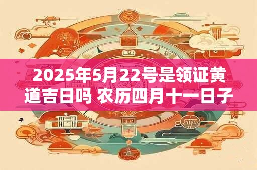 2025年5月22号是领证黄道吉日吗 农历四月十一日子好吗