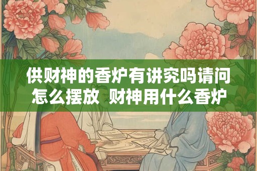 供财神的香炉有讲究吗请问怎么摆放  财神用什么香炉最生财