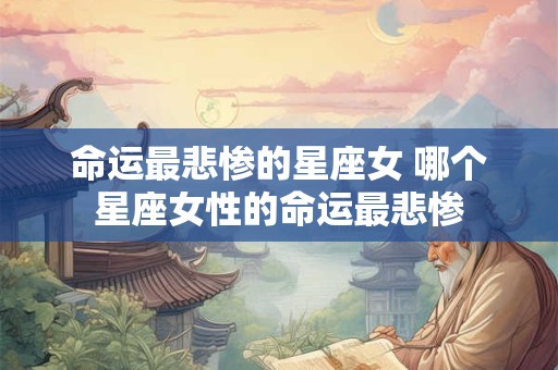 命运最悲惨的星座女 哪个星座女性的命运最悲惨