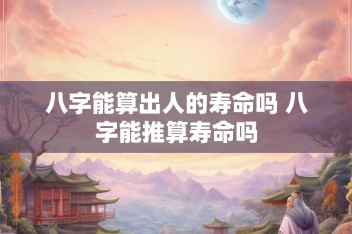 八字能算出人的寿命吗 八字能推算寿命吗