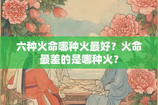 六种火命哪种火最好？火命最差的是哪种火？