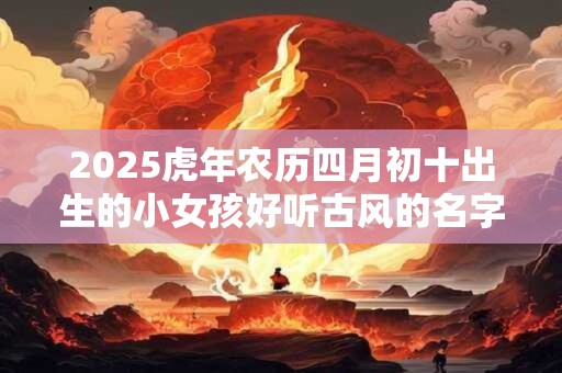 2025虎年农历四月初十出生的小女孩好听古风的名字大全集 2025虎年农历四月初十出生的小女孩好听古风的名字大全集