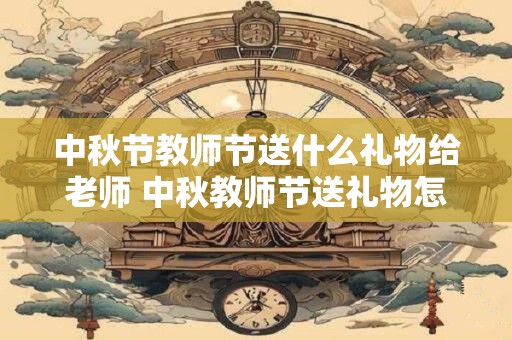 中秋节教师节送什么礼物给老师 中秋教师节送礼物怎么选