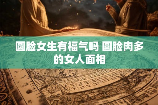 圆脸女生有福气吗 圆脸肉多的女人面相