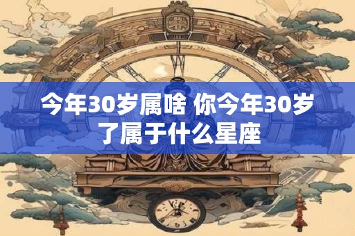 今年30岁属啥 你今年30岁了属于什么星座 今年30岁属啥 你今年30岁了属于什么星座