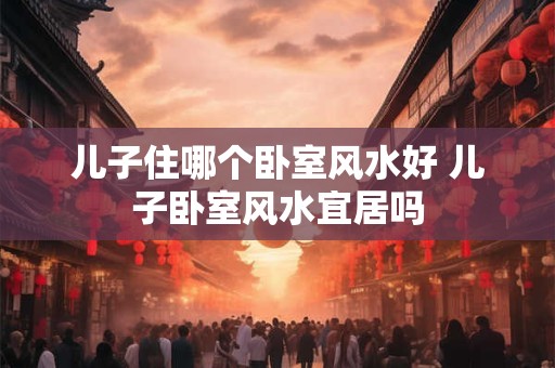 儿子住哪个卧室风水好 儿子卧室风水宜居吗