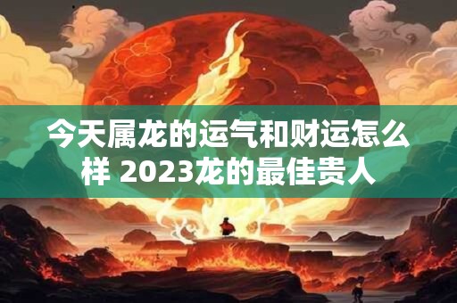 今天属龙的运气和财运怎么样 2023龙的最佳贵人