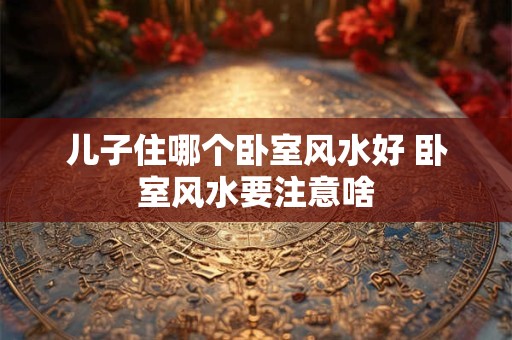 儿子住哪个卧室风水好 卧室风水要注意啥