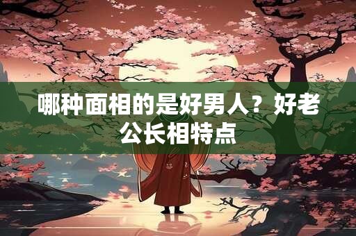 哪种面相的是好男人？好老公长相特点