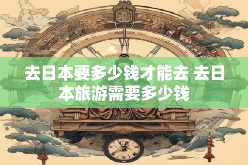 去日本要多少钱才能去 去日本旅游需要多少钱