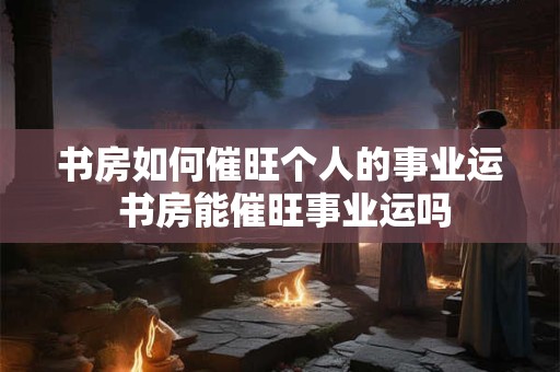 书房如何催旺个人的事业运 书房能催旺事业运吗