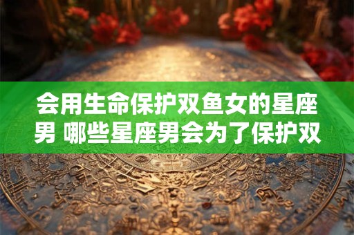 会用生命保护双鱼女的星座男 哪些星座男会为了保护双鱼女不惜一切 会用生命保护双鱼女的星座男 哪些星座男会为了保护双鱼女不惜一切
