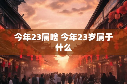 今年23属啥 今年23岁属于什么 今年23属啥 今年23岁属于什么
