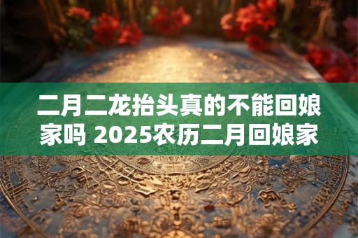 二月二龙抬头真的不能回娘家吗 2026农历二月回娘家好吗
