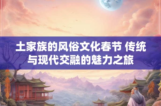 土家族的风俗文化春节 传统与现代交融的魅力之旅