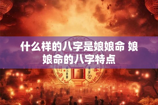 什么样的八字是娘娘命 娘娘命的八字特点