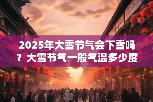 2025年大雪节气会下雪吗?大雪节气一般气温多少度? 2025年大雪节气会下雪吗?大雪节气一般气温多少度?