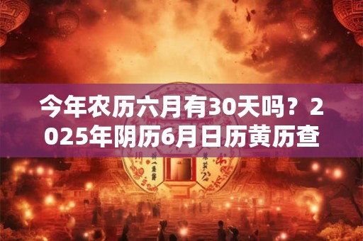 今年农历六月有30天吗？2025年阴历6月日历黄历查询