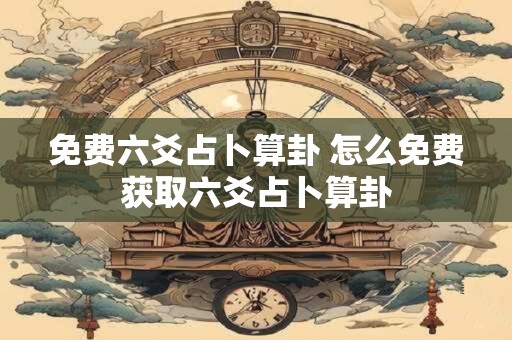 免费六爻占卜算卦 怎么免费获取六爻占卜算卦 免费六爻占卜算卦 怎么免费获取六爻占卜算卦