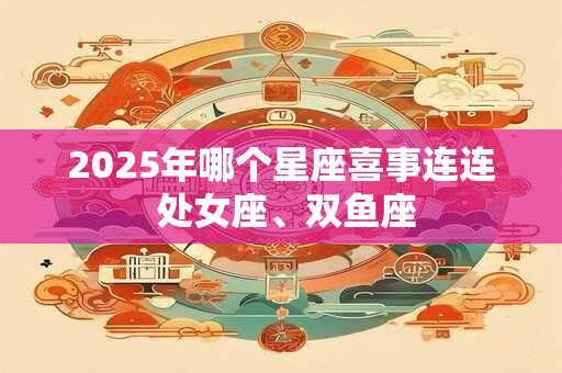 2025年哪个星座喜事连连 处女座、双鱼座