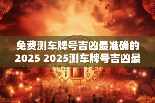 免费测车牌号吉凶最准确的2025 2025测车牌号吉凶最准