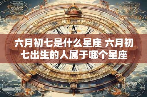 六月初七是什么星座 六月初七出生的人属于哪个星座