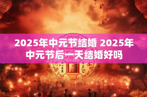 2025年中元节结婚 2025年中元节后一天结婚好吗
