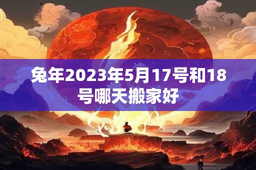 兔年2023年5月17号和18号哪天搬家好 兔年2023年5月17号和18号哪天搬家好