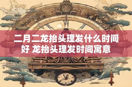二月二龙抬头理发什么时间好 龙抬头理发时间寓意