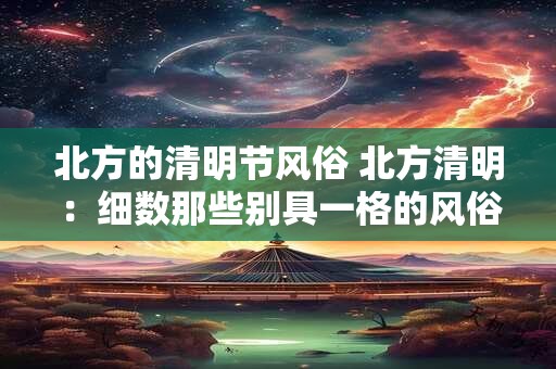 北方的清明节风俗 北方清明：细数那些别具一格的风俗习惯
