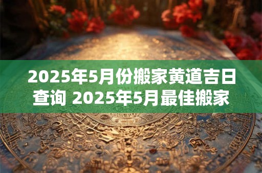 2025年5月份搬家黄道吉日查询 2025年5月最佳搬家黄道吉日是什么