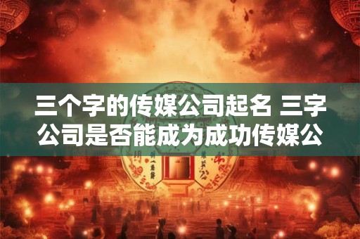 三个字的传媒公司起名 三字公司是否能成为成功传媒公司的命名方式