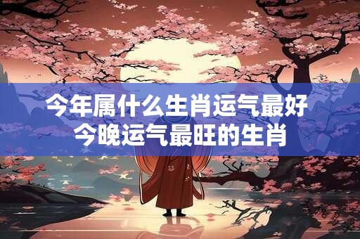 今年属什么生肖运气最好 今晚运气最旺的生肖 今年属什么生肖运气最好 今晚运气最旺的生肖