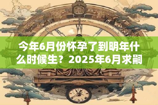 今年6月份怀孕了到明年什么时候生？2025年6月求嗣吉日查询