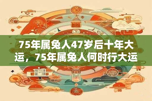 75年属兔人47岁后十年大运，75年属兔人何时行大运？
