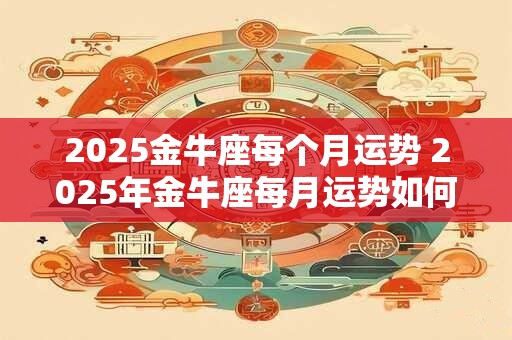 2025金牛座每个月运势 2025年金牛座每月运势如何 2025金牛座每个月运势 2025年金牛座每月运势如何