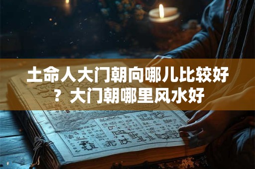 土命人大门朝向哪儿比较好?大门朝哪里风水好 土命人大门朝向哪儿比较好?大门朝哪里风水好