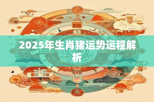 2025年生肖猪运势运程解析 2025年生肖猪运势运程解析