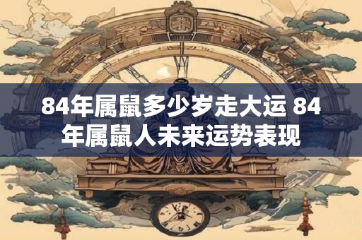 84年属鼠多少岁走大运 84年属鼠人未来运势表现 84年属鼠多少岁走大运 84年属鼠人未来运势表现