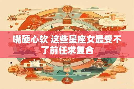 嘴硬心软 这些星座女最受不了前任求复合