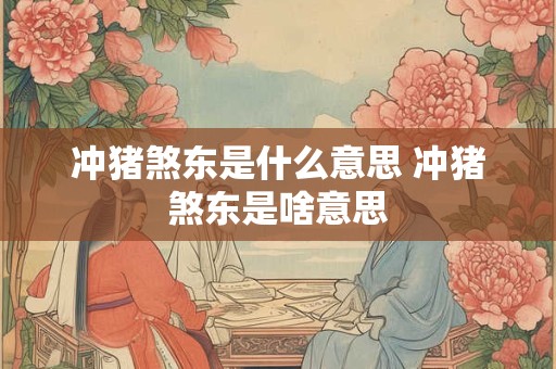 冲猪煞东是什么意思 冲猪煞东是啥意思